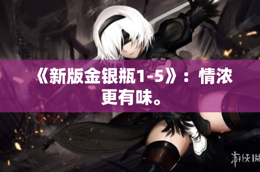 《新版金银瓶1-5》：情浓更有味。