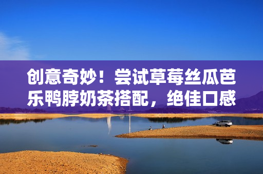 创意奇妙！尝试草莓丝瓜芭乐鸭脖奶茶搭配，绝佳口感！