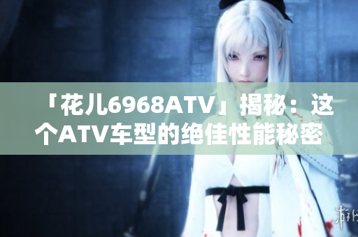 「花儿6968ATV」揭秘：这个ATV车型的绝佳性能秘密