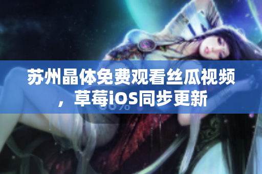 苏州晶体免费观看丝瓜视频，草莓iOS同步更新