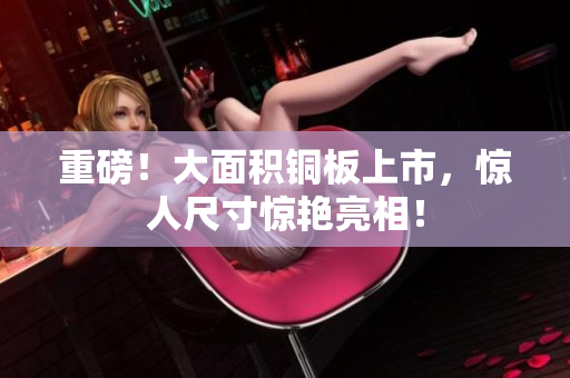 重磅！大面积铜板上市，惊人尺寸惊艳亮相！