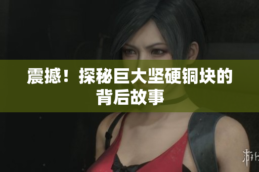 震撼！探秘巨大坚硬铜块的背后故事
