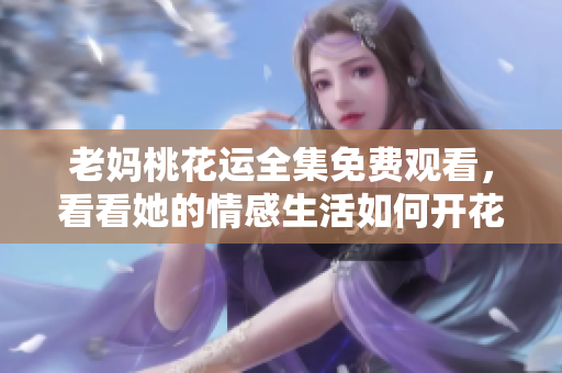 老妈桃花运全集免费观看，看看她的情感生活如何开花结果！