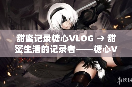 甜蜜记录糖心VLOG → 甜蜜生活的记录者——糖心VLOG