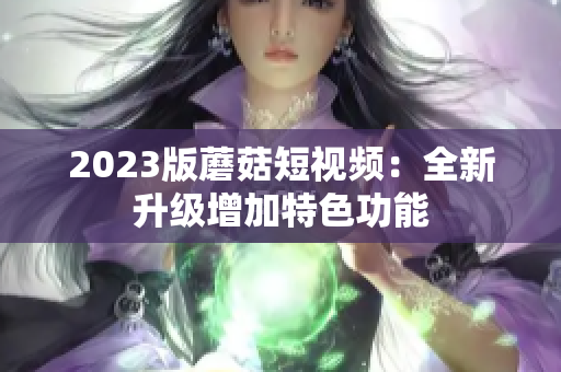 2023版蘑菇短视频：全新升级增加特色功能