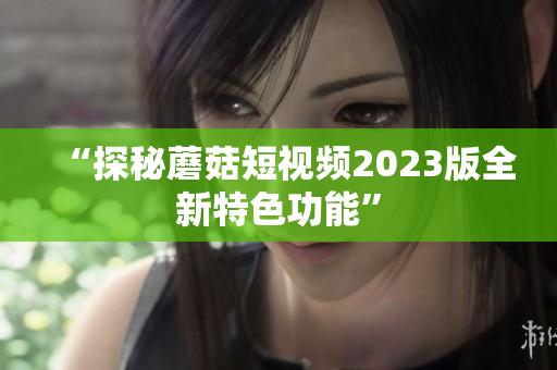 “探秘蘑菇短视频2023版全新特色功能”