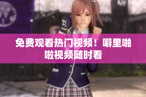 免费观看热门视频！噼里啪啦视频随时看