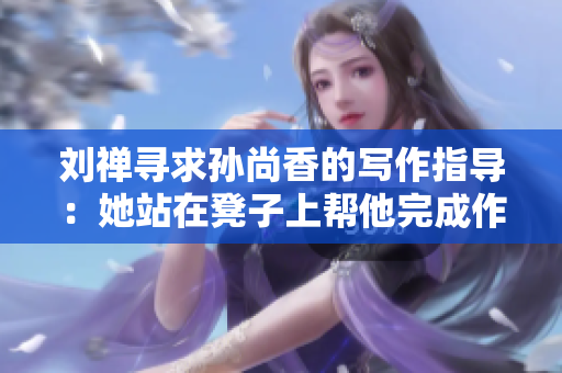 刘禅寻求孙尚香的写作指导：她站在凳子上帮他完成作业