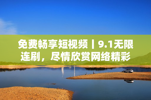 免费畅享短视频丨9.1无限连刷，尽情欣赏网络精彩
