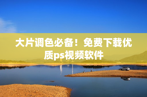 大片调色必备！免费下载优质ps视频软件