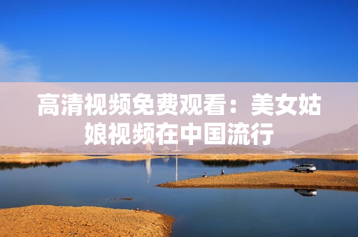 高清视频免费观看：美女姑娘视频在中国流行