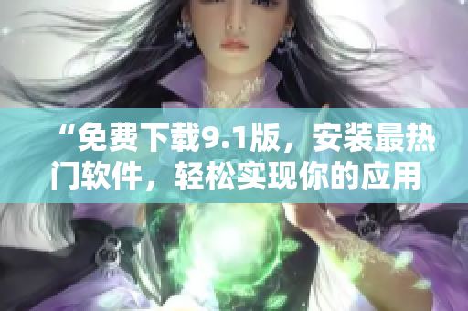 “免费下载9.1版，安装最热门软件，轻松实现你的应用需求”
