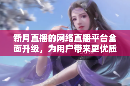 新月直播的网络直播平台全面升级，为用户带来更优质的直播体验