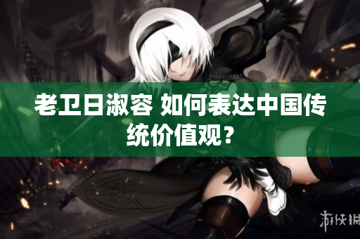 老卫日淑容 如何表达中国传统价值观？