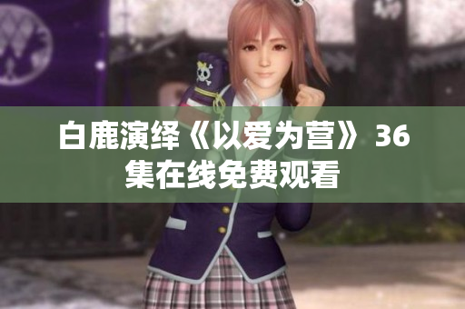 白鹿演绎《以爱为营》 36集在线免费观看