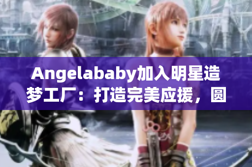 Angelababy加入明星造梦工厂：打造完美应援，圆粉丝梦想