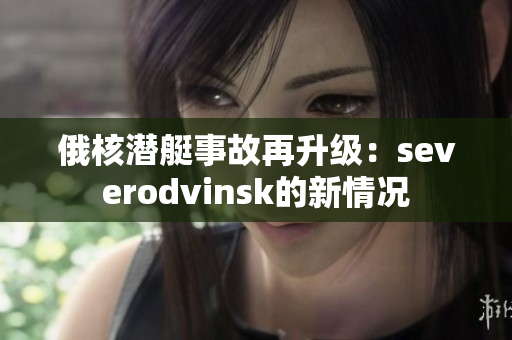 俄核潜艇事故再升级：severodvinsk的新情况