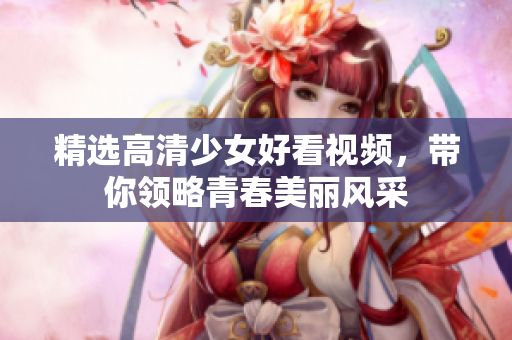 精选高清少女好看视频，带你领略青春美丽风采