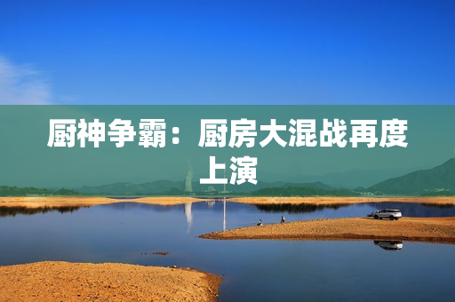 厨神争霸：厨房大混战再度上演