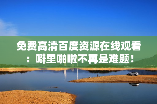 免费高清百度资源在线观看：噼里啪啦不再是难题！