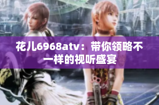 花儿6968atv：带你领略不一样的视听盛宴