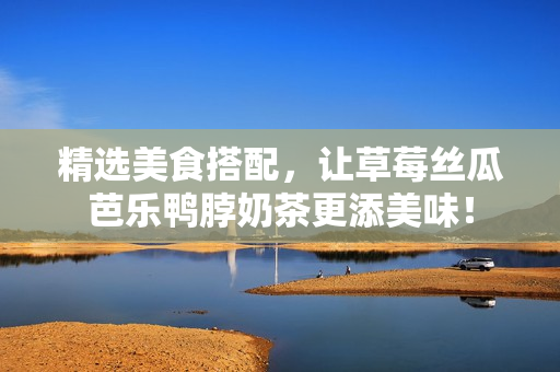 精选美食搭配，让草莓丝瓜芭乐鸭脖奶茶更添美味！