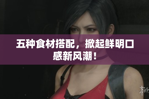 五种食材搭配，掀起鲜明口感新风潮！