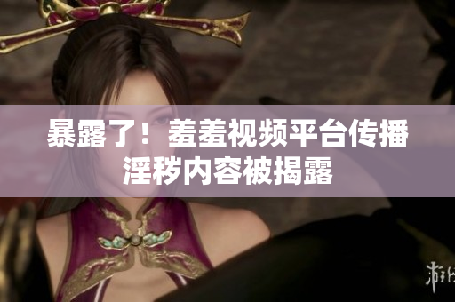 暴露了！羞羞视频平台传播淫秽内容被揭露