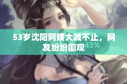 53岁沈阳阿姨大喊不止，网友纷纷围观