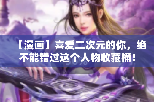 【漫画】喜爱二次元的你，绝不能错过这个人物收藏桶！
