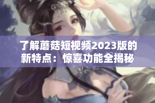 了解蘑菇短视频2023版的新特点：惊喜功能全揭秘