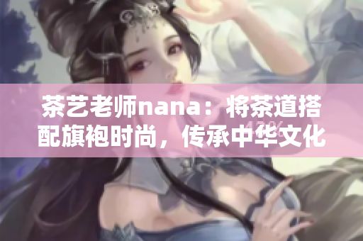 茶艺老师nana：将茶道搭配旗袍时尚，传承中华文化精髓
