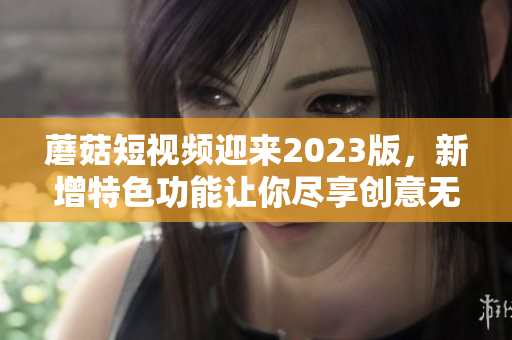 蘑菇短视频迎来2023版，新增特色功能让你尽享创意无限