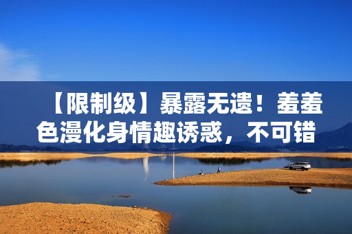 【限制级】暴露无遗！羞羞色漫化身情趣诱惑，不可错过！