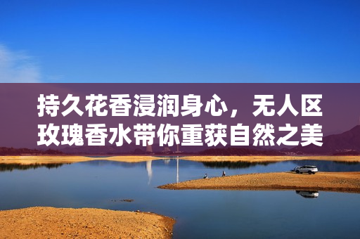 持久花香浸润身心，无人区玫瑰香水带你重获自然之美