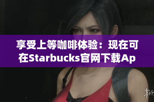 享受上等咖啡体验：现在可在Starbucks官网下载App