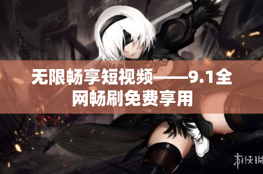 无限畅享短视频——9.1全网畅刷免费享用
