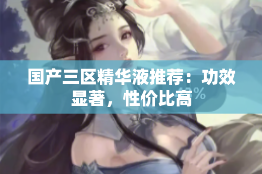 国产三区精华液推荐：功效显著，性价比高