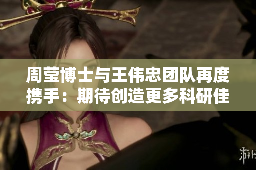 周莹博士与王伟忠团队再度携手：期待创造更多科研佳绩
