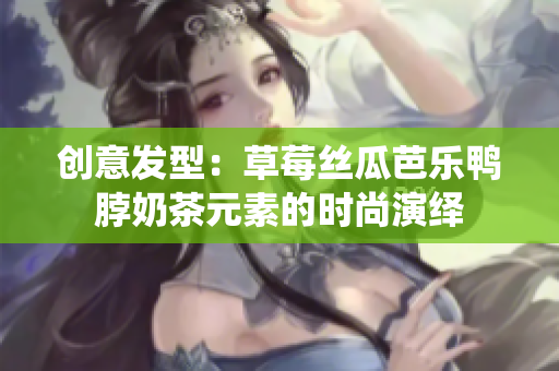 创意发型：草莓丝瓜芭乐鸭脖奶茶元素的时尚演绎