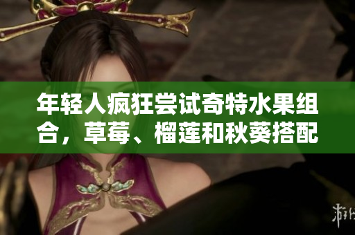 年轻人疯狂尝试奇特水果组合，草莓、榴莲和秋葵搭配引热议