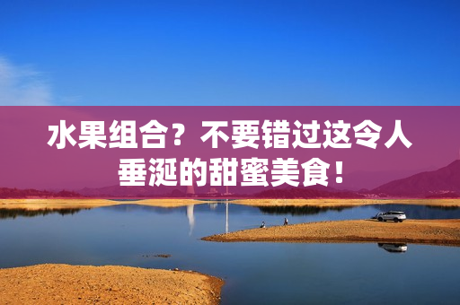 水果组合？不要错过这令人垂涎的甜蜜美食！
