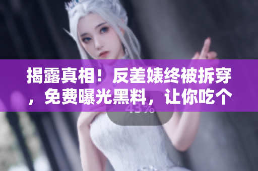 揭露真相！反差婊终被拆穿，免费曝光黑料，让你吃个够！