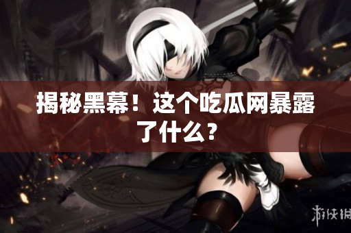 揭秘黑幕！这个吃瓜网暴露了什么？