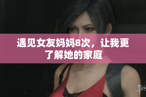 遇见女友妈妈8次，让我更了解她的家庭