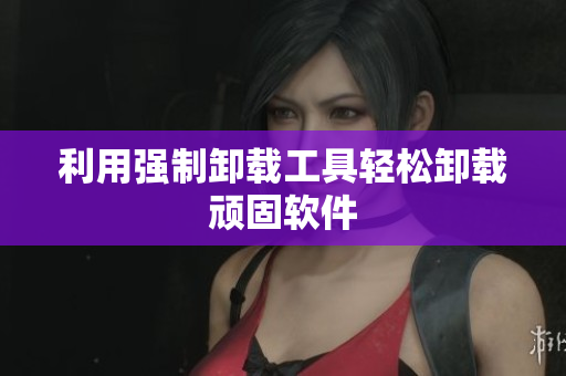利用强制卸载工具轻松卸载顽固软件