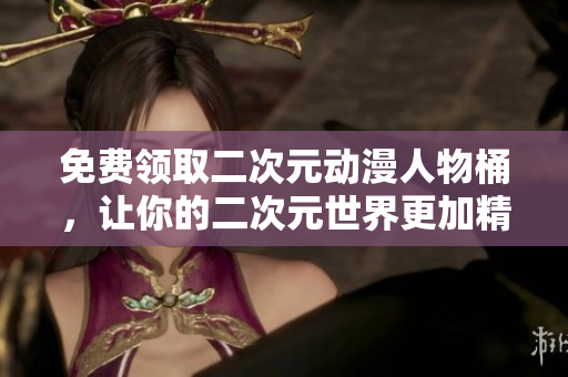 免费领取二次元动漫人物桶，让你的二次元世界更加精彩