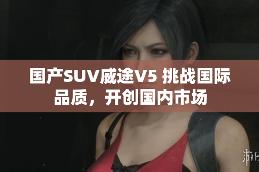 国产SUV威途V5 挑战国际品质，开创国内市场
