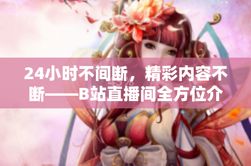 24小时不间断，精彩内容不断——B站直播间全方位介绍