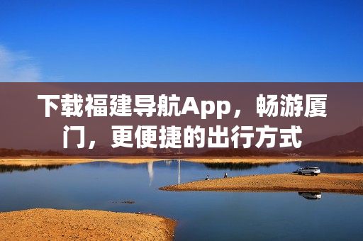 下载福建导航App，畅游厦门，更便捷的出行方式